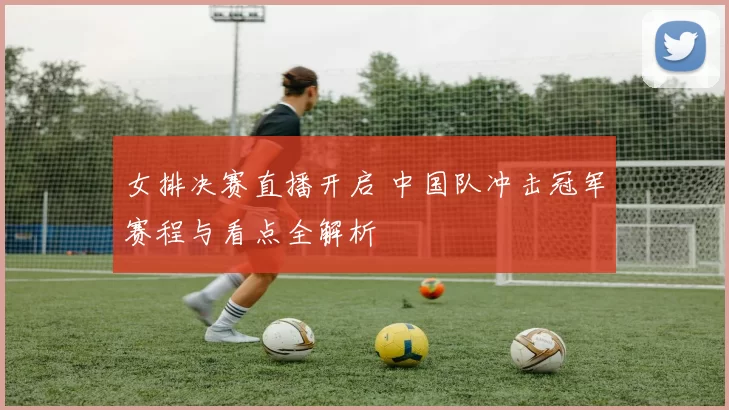 女排决赛直播开启 中国队冲击冠军赛程与看点全解析