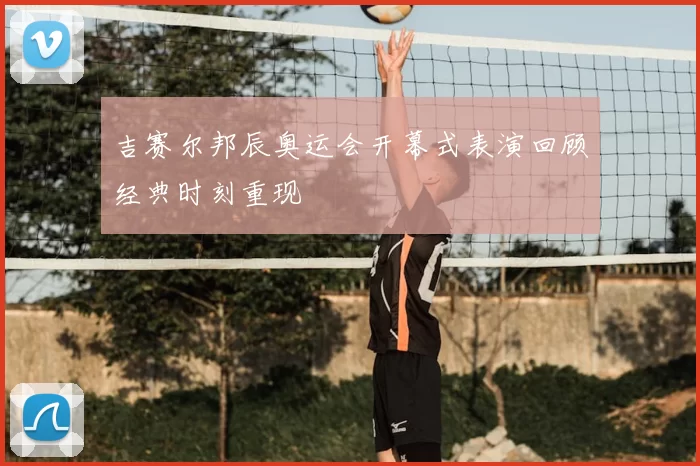 吉赛尔邦辰奥运会开幕式表演回顾经典时刻重现