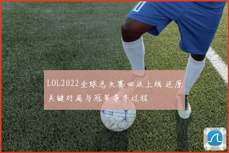 LOL2022全球总决赛回放上线 还原关键对局与冠军争夺过程