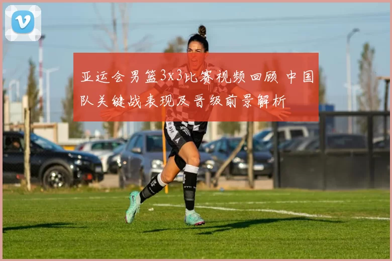 亚运会男篮3x3比赛视频回顾 中国队关键战表现及晋级前景解析