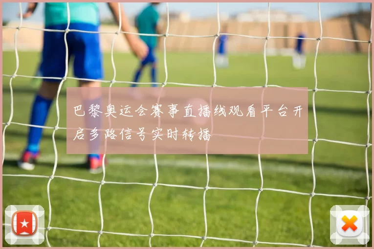 巴黎奥运会赛事直播线观看平台开启多路信号实时转播