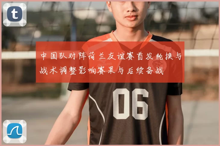 中国队对阵荷兰友谊赛首发轮换与战术调整影响赛果与后续备战