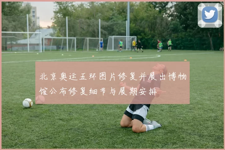 北京奥运五环图片修复并展出博物馆公布修复细节与展期安排