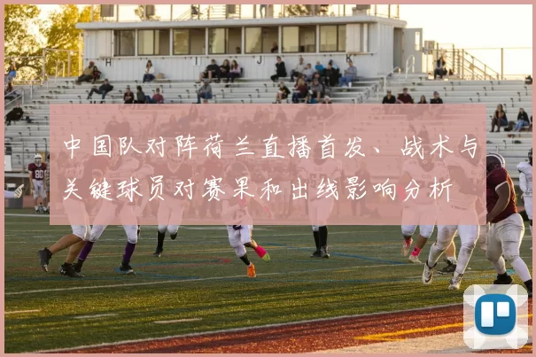 中国队对阵荷兰直播首发、战术与关键球员对赛果和出线影响分析