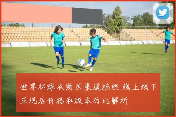 世界杯球衣购买渠道梳理 线上线下正规店价格和版本对比解析