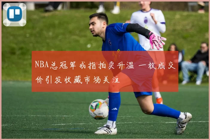 NBA总冠军戒指拍卖升温 一枚成交价引发收藏市场关注