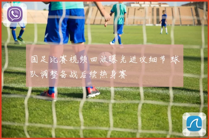 国足比赛视频回放曝光进攻细节 球队调整备战后续热身赛