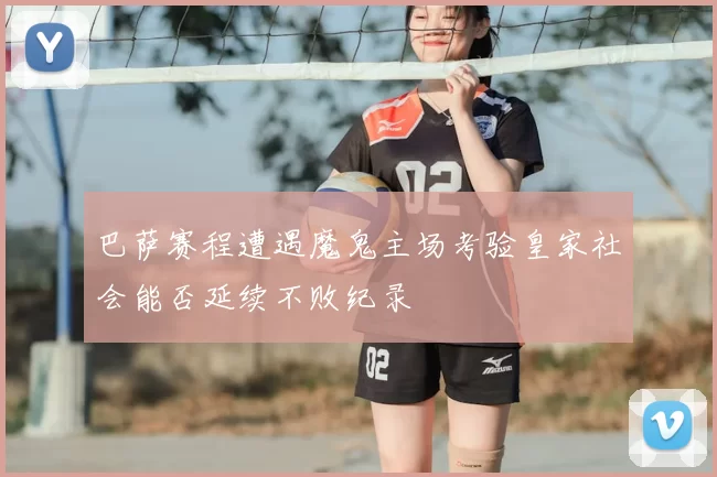 巴萨赛程遭遇魔鬼主场考验皇家社会能否延续不败纪录