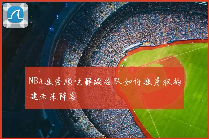 NBA选秀顺位解读各队如何选秀权构建未来阵容