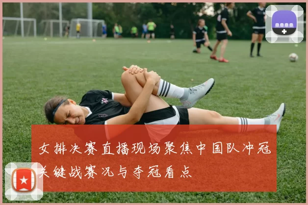 女排决赛直播现场聚焦中国队冲冠关键战赛况与夺冠看点