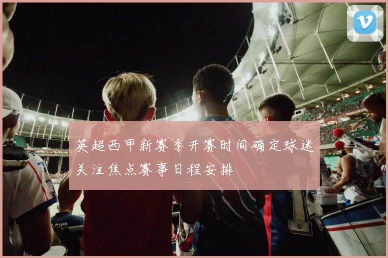 英超西甲新赛季开赛时间确定球迷关注焦点赛事日程安排