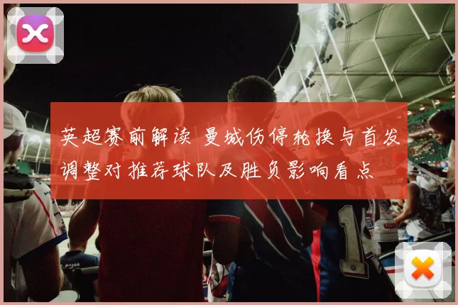 英超赛前解读 曼城伤停轮换与首发调整对推荐球队及胜负影响看点
