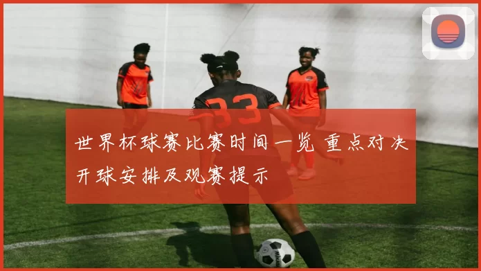 世界杯球赛比赛时间一览 重点对决开球安排及观赛提示