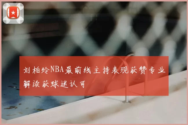 刘柏玲NBA最前线主持表现获赞专业解读获球迷认可