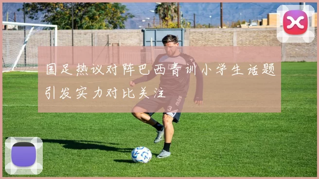 国足热议对阵巴西青训小学生话题引发实力对比关注