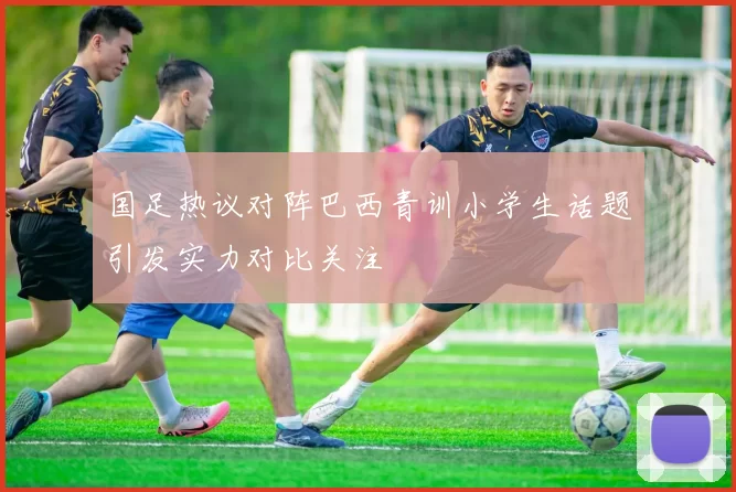 国足热议对阵巴西青训小学生话题引发实力对比关注