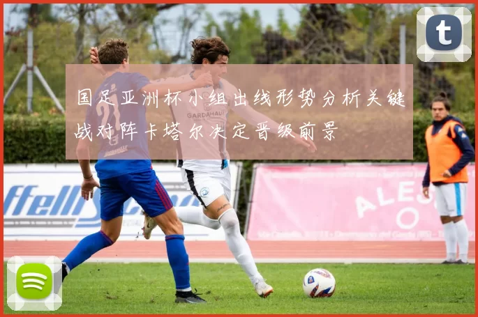 国足亚洲杯小组出线形势分析关键战对阵卡塔尔决定晋级前景