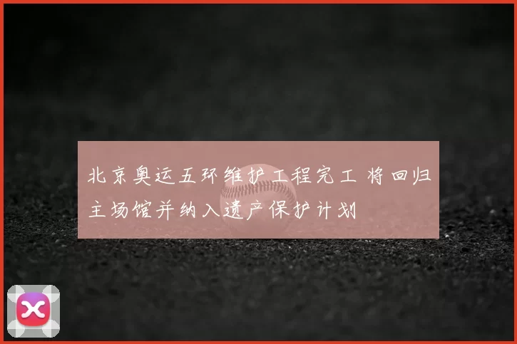 北京奥运五环维护工程完工 将回归主场馆并纳入遗产保护计划