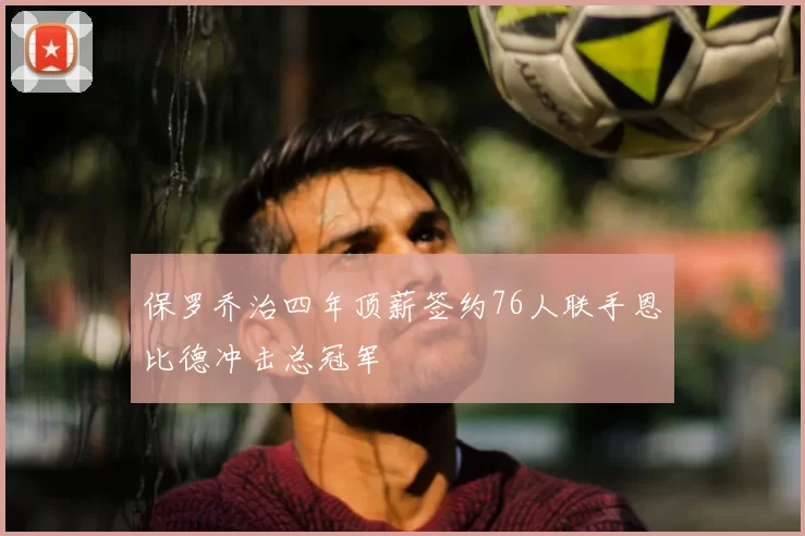 保罗乔治四年顶薪签约76人联手恩比德冲击总冠军