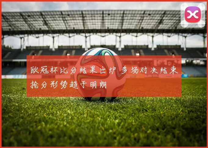 欧冠杯比分结果出炉 多场对决结束抢分形势趋于明朗