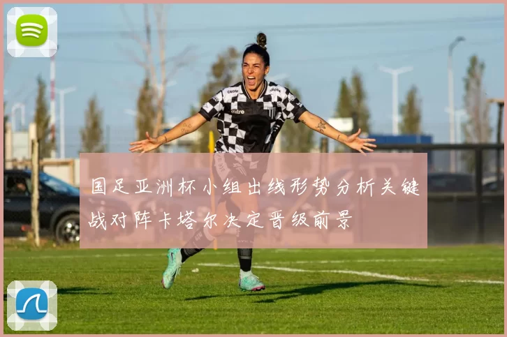 国足亚洲杯小组出线形势分析关键战对阵卡塔尔决定晋级前景