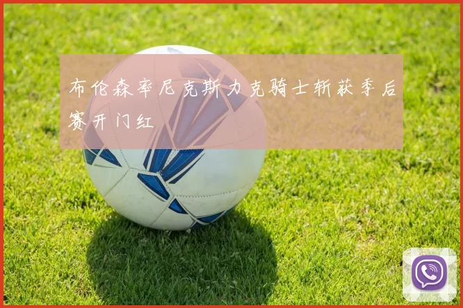 布伦森率尼克斯力克骑士斩获季后赛开门红