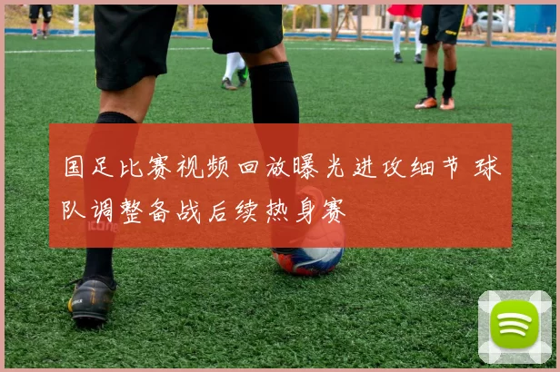 国足比赛视频回放曝光进攻细节 球队调整备战后续热身赛