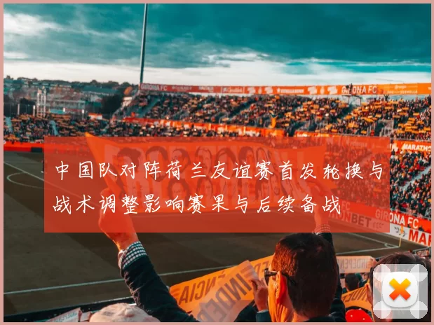 中国队对阵荷兰友谊赛首发轮换与战术调整影响赛果与后续备战
