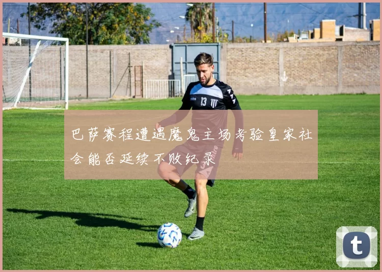 巴萨赛程遭遇魔鬼主场考验皇家社会能否延续不败纪录